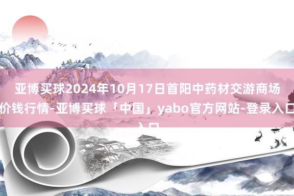 亚博买球2024年10月17日首阳中药材交游商场价钱行情-亚博买球「中国」yabo官方网站-登录入口