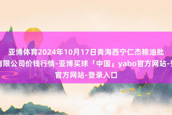 亚博体育2024年10月17日青海西宁仁杰粮油批发市集有限公司价钱行情-亚博买球「中国」yabo官方网站-登录入口