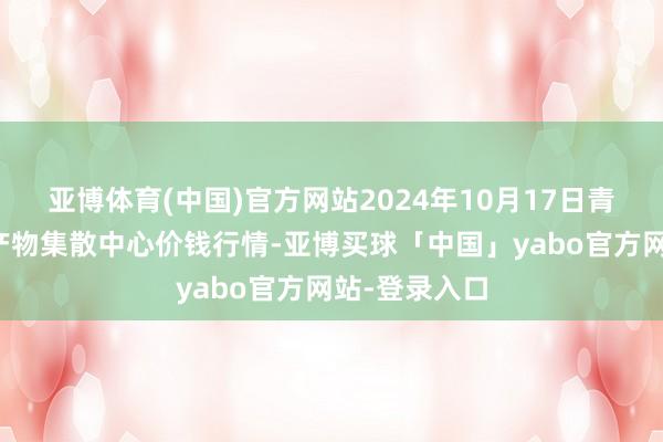 亚博体育(中国)官方网站2024年10月17日青藏高原农副产物集散中心价钱行情-亚博买球「中国」yabo官方网站-登录入口