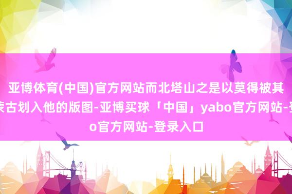 亚博体育(中国)官方网站而北塔山之是以莫得被其时的外蒙古划入他的版图-亚博买球「中国」yabo官方网站-登录入口