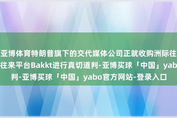 亚博体育特朗普旗下的交代媒体公司正就收购洲际往来所旗下的加密货币往来平台Bakkt进行真切道判-亚博买球「中国」yabo官方网站-登录入口