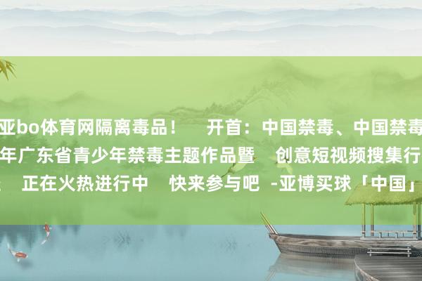 亚bo体育网隔离毒品！    开首：中国禁毒、中国禁毒报、永兴公安    2024年广东省青少年禁毒主题作品暨    创意短视频搜集行径    正在火热进行中    快来参与吧  -亚博买球「中国」yabo官方网站-登录入口