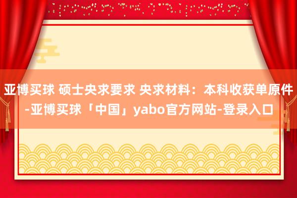 亚博买球 硕士央求要求 央求材料：本科收获单原件-亚博买球「中国」yabo官方网站-登录入口