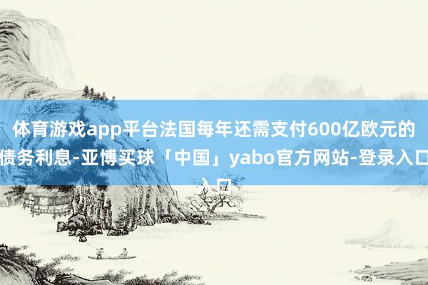 体育游戏app平台法国每年还需支付600亿欧元的债务利息-亚博买球「中国」yabo官方网站-登录入口