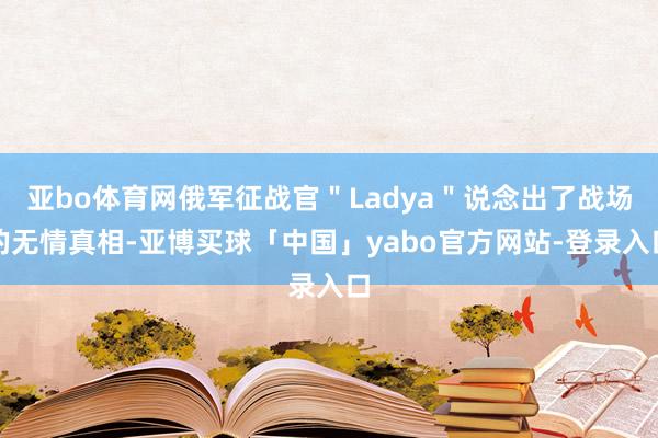 亚bo体育网俄军征战官＂Ladya＂说念出了战场的无情真相-亚博买球「中国」yabo官方网站-登录入口