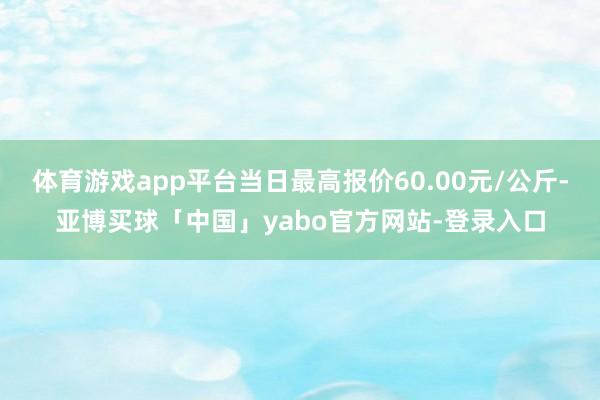 体育游戏app平台当日最高报价60.00元/公斤-亚博买球「中国」yabo官方网站-登录入口