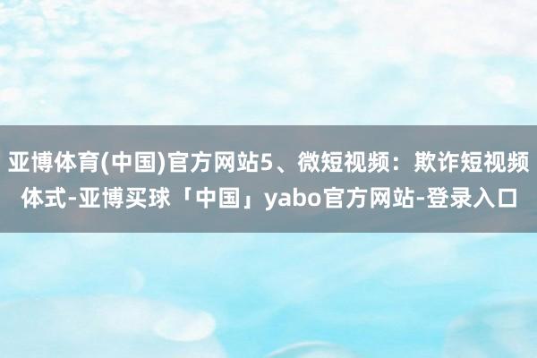 亚博体育(中国)官方网站5、微短视频：欺诈短视频体式-亚博买球「中国」yabo官方网站-登录入口