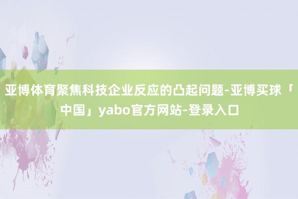 亚博体育聚焦科技企业反应的凸起问题-亚博买球「中国」yabo官方网站-登录入口